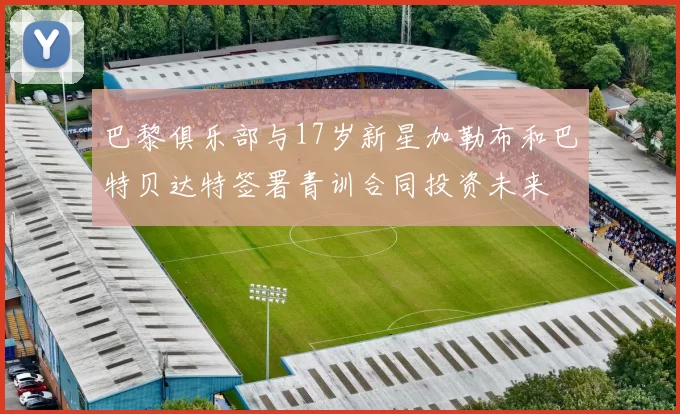 巴黎俱乐部与17岁新星加勒布和巴特贝达特签署青训合同投资未来