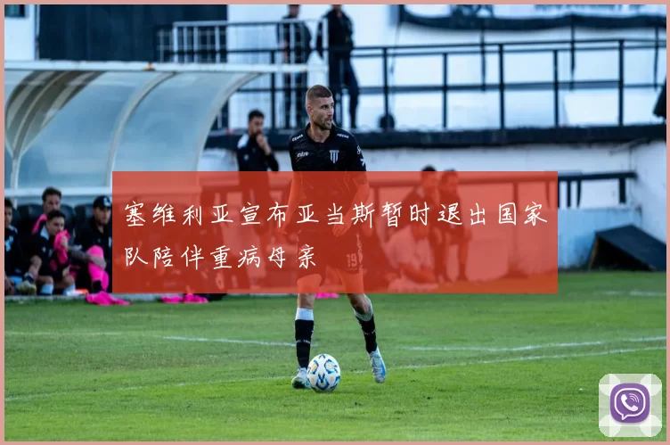 塞维利亚宣布亚当斯暂时退出国家队陪伴重病母亲