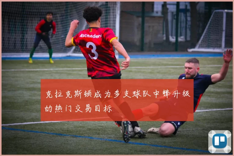 克拉克斯顿成为多支球队中锋升级的热门交易目标