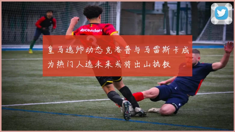 皇马选帅动态克洛普与马雷斯卡成为热门人选未来或将出山执教