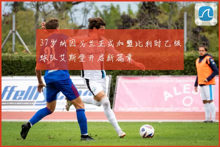 37岁纳因戈兰正式加盟比利时乙级球队艾斯登开启新篇章