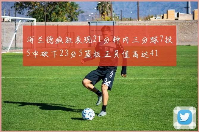 海兰德疯狂表现21分钟内三分球7投5中砍下23分5篮板正负值高达41