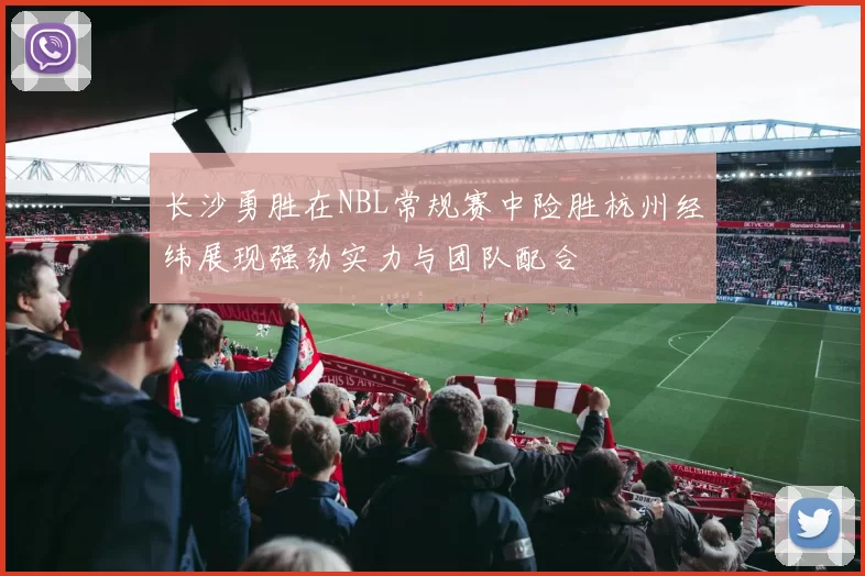 长沙勇胜在NBL常规赛中险胜杭州经纬展现强劲实力与团队配合